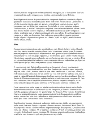 músicos para que eles possam decidir quem entra em seguida, ou se eles querem fazer um
revezamento de quatro compassos, ou eliminar a apresentação inicial do tema.

Se você pretende revezar de quatro em quatro compassos depois do último solo, alguém
geralmente indica isso mostrando quatro dedos onde todos possam vê-los. Geralmente, os
solistas tocam na mesma ordem em que eles originalmente tocaram, tocando quatro
compassos cada um. O baixista geralmente fica de lado; às vezes o pianista também.
Freqüentemente, o baterista toca quatro compassos entre cada um dos outros solistas. Ainda
mais do que durante os solos originais, a intensidade das frases de quatro compassos
estarão geralmente num nível consistentemente alto, e os solistas devem tentar desenvolver
e avançar as idéias uns dos outros. Esse ciclo pode ser repetido por quanto tempo se
desejar; alguém vai geralmente apontar sua cabeça ("head" em inglês) para indicar um
retorno à head, o tema.

Fins

Os encerramentos das músicas são, sem dúvida, os mais difíceis de fazer juntos. Quando
você tiver tocado uma determinada música várias vezes com o mesmo grupo de pessoas,
pode ter preparado e ensaiado os encerramentos. Mas quando se está tocando uma música
pela primeira vez com um grupo específico, o encerramento quase sempre resulta em caos.
Há entretanto alguns truques conhecidos que você pode usar para encerrar as músicas. Uma
vez que você esteja familiarizado com os encerramentos básicos, então tudo o que é preciso
é uma pessoa que aja como líder para que todos a acompanhem.

O encerramento mais fácil, usado em músicas aceleradas de bebop, é simplesmente
encerrar a música abreviando a última nota. Isso funciona para músicas com a progressão
Rhythm, como "Oleo", e outras formas de bop, como "Donna Lee". Como uma variação,
pode-se estender a última nota por um tempo. Ou você pode abreviar a última nota, mas aí
repeti-la e estendê-la depois de uma pausa de alguns tempos. Isso é especialmente feito em
formas de 32 compassos em que a melodia acaba no primeiro tempo do compasso 31. Essa
nota é abreviada, mas aí é repetida e estendida no primeiro tempo do compasso 32, ou
como uma antecipação no quarto tempo ou no "e" do quarto tempo do compasso 31.

Outro encerramento muito usado em baladas e músicas de suíngue lento é o ritardando.
Simplesmente desacelere os últimos dois ou três compassos, e acabe na última nota da
melodia, que pode ser segurada por quanto tempo for desejado. Uma variação dessa técnica
é parar na antepenúltima nota, ou em qualquer nota perto do fim que caia no penúltimo
acorde, e um solista tocar uma cadência sem acompanhamento, sinalizando ao resto da
banda para voltar a tocar com a ele na última nota.

Quando estiver tocando músicas de andamento médio ou mais rápido, um encerramento
muito usado é tocar os últimos compassos três vezes antes da última nota. Numa forma de
32 compassos, em que a última nota está no primeiro tempo do compasso 31, você tocaria a
forma até o fim do compasso 30, aí tocaria os compassos 29 e 30 novamente, e aí mais uma
vez, antes de finalmente tocar o compasso 31. Isto pode ser combinado com o ritardando ou
a cadência, ou a última nota pode simplesmente ser abreviada.
 
