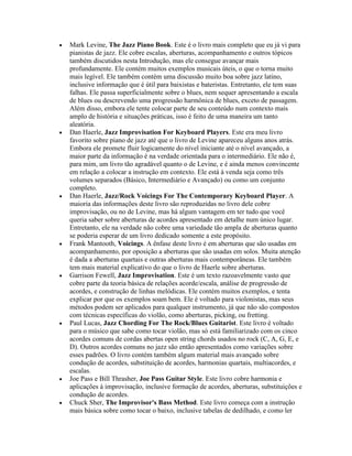 Mark Levine, The Jazz Piano Book. Este é o livro mais completo que eu já vi para
pianistas de jazz. Ele cobre escalas, aberturas, acompanhamento e outros tópicos
também discutidos nesta Introdução, mas ele consegue avançar mais
profundamente. Ele contém muitos exemplos musicais úteis, o que o torna muito
mais legível. Ele também contém uma discussão muito boa sobre jazz latino,
inclusive informação que é útil para baixistas e bateristas. Entretanto, ele tem suas
falhas. Ele passa superficialmente sobre o blues, nem sequer apresentando a escala
de blues ou descrevendo uma progressão harmônica de blues, exceto de passagem.
Além disso, embora ele tente colocar parte de seu conteúdo num contexto mais
amplo de história e situações práticas, isso é feito de uma maneira um tanto
aleatória.
Dan Haerle, Jazz Improvisation For Keyboard Players. Este era meu livro
favorito sobre piano de jazz até que o livro de Levine apareceu alguns anos atrás.
Embora ele promete fluir logicamente do nível iniciante até o nível avançado, a
maior parte da informação é na verdade orientada para o intermediário. Ele não é,
para mim, um livro tão agradável quanto o de Levine, e é ainda menos convincente
em relação a colocar a instrução em contexto. Ele está à venda seja como três
volumes separados (Básico, Intermediário e Avançado) ou como um conjunto
completo.
Dan Haerle, Jazz/Rock Voicings For The Contemporary Keyboard Player. A
maioria das informações deste livro são reproduzidas no livro dele cobre
improvisação, ou no de Levine, mas há algum vantagem em ter tudo que você
queria saber sobre aberturas de acordes apresentado em detalhe num único lugar.
Entretanto, ele na verdade não cobre uma variedade tão ampla de aberturas quanto
se poderia esperar de um livro dedicado somente a este propósito.
Frank Mantooth, Voicings. A ênfase deste livro é em aberturas que são usadas em
acompanhamento, por oposição a aberturas que são usadas em solos. Muita atenção
é dada a aberturas quartais e outras aberturas mais contemporâneas. Ele também
tem mais material explicativo do que o livro de Haerle sobre aberturas.
Garrison Fewell, Jazz Improvisation. Este é um texto razoavelmente vasto que
cobre parte da teoria básica de relações acorde/escala, análise de progressão de
acordes, e construção de linhas melódicas. Ele contém muitos exemplos, e tenta
explicar por que os exemplos soam bem. Ele é voltado para violonistas, mas seus
métodos podem ser aplicados para qualquer instrumento, já que não são compostos
com técnicas específicas do violão, como aberturas, picking, ou fretting.
Paul Lucas, Jazz Chording For The Rock/Blues Guitarist. Este livro é voltado
para o músico que sabe como tocar violão, mas só está familiarizado com os cinco
acordes comuns de cordas abertas open string chords usados no rock (C, A, G, E, e
D). Outros acordes comuns no jazz são então apresentados como variações sobre
esses padrões. O livro contém também algum material mais avançado sobre
condução de acordes, substituição de acordes, harmonias quartais, multiacordes, e
escalas.
Joe Pass e Bill Thrasher, Joe Pass Guitar Style. Este livro cobre harmonia e
aplicações à improvisação, inclusive formação de acordes, aberturas, substituições e
condução de acordes.
Chuck Sher, The Improvisor's Bass Method. Este livro começa com a instrução
mais básica sobre como tocar o baixo, inclusive tabelas de dedilhado, e como ler
 