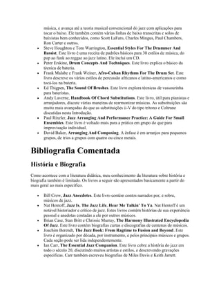 música, e avança até a teoria musical convencional do jazz com aplicações para
       tocar o baixo. Ele também contém várias linhas de baixo transcritas e solos de
       baixistas bem conhecidos, como Scott LaFaro, Charles Mingus, Paul Chambers,
       Ron Carter e outros.
       Steve Houghton e Tom Warrington, Essential Styles For The Drummer And
       Bassist. Este livro é uma receita de padrões básicos para 30 estilos de música, do
       pop ao funk ao reggae ao jazz latino. Ele inclui um CD.
       Peter Erskine, Drum Concepts And Techniques. Este livro explica o básico da
       técnica de bateria.
       Frank Malabe e Frank Weiner, Afro-Cuban Rhythms For The Drum Set. Este
       livro descreve os vários estilos de percussão africanos e latino-americanos e como
       tocá-los na bateria.
       Ed Thigpen, The Sound Of Brushes. Este livro explora técnicas de vassourinha
       para bateristas.
       Andy Laverne, Handbook Of Chord Substitutions. Este livro, útil para pianistas e
       arranjadores, discute várias maneiras de rearmonizar músicas. As substituições são
       muito mais avançadas do que as substituições ii-V do tipo trítono e Coltrane
       discutidas nesta Introdução.
       Paul Rinzler, Jazz Arranging And Performance Practice: A Guide For Small
       Ensembles. Este livro é voltado mais para a prática em grupo do que para
       improvisação individual.
       David Baker, Arranging And Composing. A ênfase é em arranjos para pequenos
       grupos, de trios a grupos com quatro ou cinco metais.


Bibliografia Comentada
História e Biografia
Como acontece com a literatura didática, meu conhecimento da literatura sobre história e
biografia também é limitado. Os livros a seguir são apresentados basicamente a partir do
mais geral ao mais específico.

       Bill Crow, Jazz Anecdotes. Este livro contém contos narrados por, e sobre,
       músicos de jazz.
       Nat Hentoff, Jazz Is, The Jazz Life, Hear Me Talkin' To Ya. Nat Hentoff é um
       notável historiador e crítico de jazz. Estes livros contém histórias de sua experiência
       pessoal e anedotas contadas a ele por outros músicos.
       Brian Case, Stan Britt e Chrissie Murray, The Harmony Illustrated Encyclopedia
       Of Jazz. Este livro contém biografias curtas e discografias de centenas de músicos.
       Joachim Berendt, The Jazz Book: From Ragtime to Fusion and Beyond. Este
       livro é organizado por década, por instrumento, e pelos principais músicos e grupos.
       Cada seção pode ser lida independentemente.
       Ian Carr, The Essential Jazz Companion. Este livro cobre a história do jazz em
       todo o século 20, discutindo muitos artistas e estilos, e descrevendo gravações
       específicas. Carr também escreveu biografias de Miles Davis e Keith Jarrett.
 