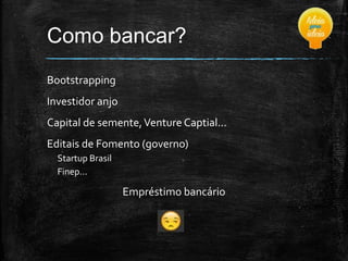 Como bancar?
Bootstrapping

Investidor anjo
Capital de semente, Venture Captial...
Editais de Fomento (governo)
Startup Brasil
Finep...

Empréstimo bancário

 