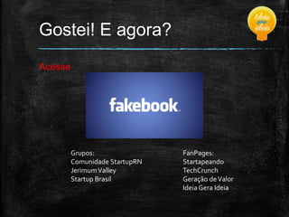 Gostei! E agora?
Acesse

Grupos:
Comunidade StartupRN
Jerimum Valley
Startup Brasil

FanPages:
Startapeando
TechCrunch
Geração de Valor
Ideia Gera Ideia

 