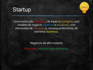 Startup
Uma instituição nascente, de base tecnológica, com
modelo de negócio repetível e escalável, com
elementos de inovação e, consequentemente, de
extrema incerteza.

Negócios de alto impacto
Risco alto, retorno mais alto ainda.

 