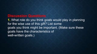 Discussion Questions
1. What role do you think goals would play in planning
for the wise use of this gift? List some
goals you think might be important. (Make sure these
goals have the characteristics of
well-written goals.)
 