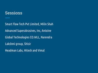 Sessions
Smart Flow Tech Pvt Limited, Milin Shah
Advanced Superabrasives, Inc, Antoine
Global Technologies CO.WLL, Narendra
Lakshmi group, Shisir
Headman Labs, Hitesh and Vimal
 