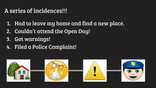 A series of incidences!!!
1. Had to leave my home and find a new place.
2. Couldn’t attend the Open Day!
3. Got warnings!
4. Filed a Police Complaint!
 
