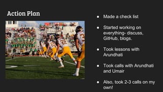Action Plan ● Made a check list
● Started working on
everything- discuss,
GitHub, blogs.
● Took lessons with
Arundhati
● Took calls with Arundhati
and Umair
● Also, took 2-3 calls on my
own!
 