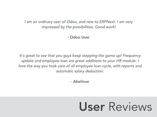 User Reviews
I am an ordinary user of Odoo, and new to ERPNext. I am very
impressed by the possibilities. Good work! 
 
- Odoo User
It's great to see that you guys keep stepping the game up! Frequency
update and employee loan are great additions to your HR module. I
love the way you took care of all employee loan cycle, with reports and
automatic salary deduction. 
 
- Abelinux
 