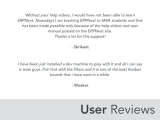 User Reviews
Without your help videos, I would have not been able to learn
ERPNext. Nowadays I am teaching ERPNext to MBA students and that
has been made possible only because of the help videos and user
manual posted on the ERPNext site.
Thanks a lot for this support!
- Shrikant
I have been just installed a dev machine to play with it and all I can say
is wow guys. Pair that with the filters and it is one of the best Kanban
boards that i have used in a while.
- Woakes
 