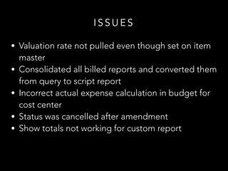 • Valuation rate not pulled even though set on item
master
• Consolidated all billed reports and converted them
from query to script report
• Incorrect actual expense calculation in budget for
cost center
• Status was cancelled after amendment
• Show totals not working for custom report
I S S U E S
 