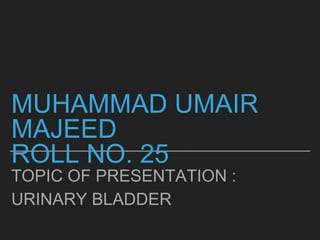 MUHAMMAD UMAIR
MAJEED
ROLL NO. 25
TOPIC OF PRESENTATION :
URINARY BLADDER
 
