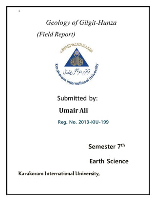 1
Geology of Gilgit-Hunza
(Field Report)
Submitted by:
Umair Ali
Reg. No. 2013-KIU-199
Semester 7th
Earth Science
Karakoram International University,
 