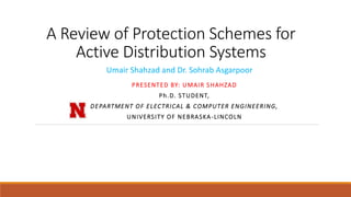 A Review of Protection Schemes for
Active Distribution Systems
PRESENTED BY: UMAIR SHAHZAD
Ph.D. STUDENT,
DEPARTMENT OF ELECTRICAL & COMPUTER ENGINEERING,
UNIVERSITY OF NEBRASKA-LINCOLN
Umair Shahzad and Dr. Sohrab Asgarpoor
 