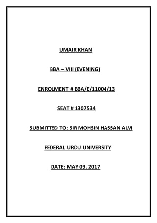 UMAIR KHAN
BBA – VIII (EVENING)
ENROLMENT # BBA/E/11004/13
SEAT # 1307534
SUBMITTED TO: SIR MOHSIN HASSAN ALVI
FEDERAL URDU UNIVERSITY
DATE: MAY 09, 2017
 