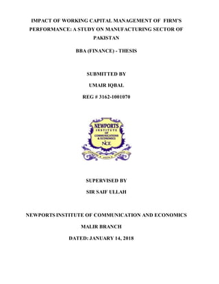 IMPACT OF WORKING CAPITAL MANAGEMENT OF FIRM’S
PERFORMANCE: A STUDY ON MANUFACTURING SECTOR OF
PAKISTAN
BBA (FINANCE) - THESIS
SUBMITTED BY
UMAIR IQBAL
REG # 3162-1001070
SUPERVISED BY
SIR SAIF ULLAH
NEWPORTS INSTITUTE OF COMMUNICATION AND ECONOMICS
MALIR BRANCH
DATED: JANUARY 14, 2018
 