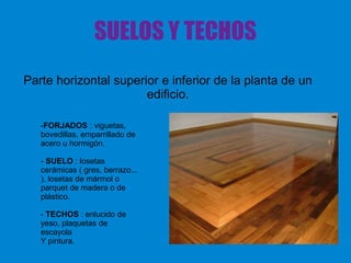 SUELOS Y TECHOS
Parte horizontal superior e inferior de la planta de un
edificio.
-FORJADOS : viguetas,
bovedillas, emparrillado de
acero u hormigón.
- SUELO : losetas
cerámicas ( gres, berrazo...
), losetas de mármol o
parquet de madera o de
plástico.
- TECHOS : enlucido de
yeso, plaquetas de
escayola
Y pintura.
 