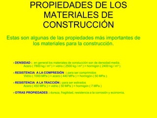 PROPIEDADES DE LOS
MATERIALES DE
CONSTRUCCIÓN
Estas son algunas de las propiedades más importantes de
los materiales para la construcción.
- DENSIDAD : en general los materiales de constucción son de densidad media.
Acero ( 7800 kg / m³ ) > vidrio ( 2500 kg / m³ ) > hormigón ( 2400 kg / m³ ).
- RESISTENCIA A LA COMPRESIÓN : para ser comprimidos
Vidrio ( 1000 MPa ) > acero ( 440 MPa ) > hormigón ( 50 MPa ).
- RESISTENCIA A LA TRACCIÓN : para ser estirados
Acero ( 450 MPa ) > vidrio ( 50 MPa ) > hormigón ( 7 MPa )
- OTRAS PROPIEDADES : dureza, fragilidad, resistencia a la corrosión y economía.
 