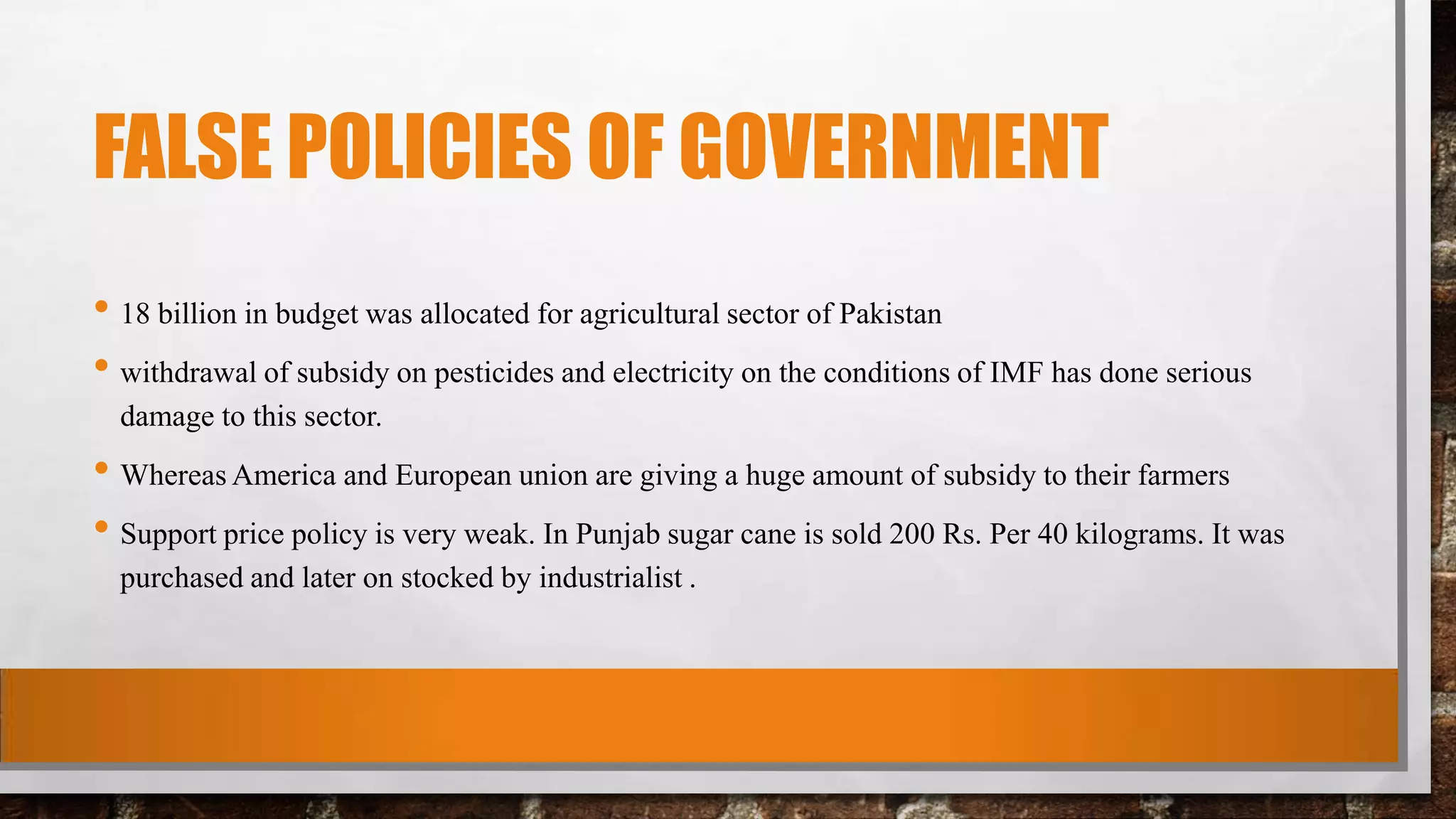 FALSE POLICIES OF GOVERNMENT
• 18 billion in budget was allocated for agricultural sector of Pakistan
• withdrawal of subsidy on pesticides and electricity on the conditions of IMF has done serious
damage to this sector.
• Whereas America and European union are giving a huge amount of subsidy to their farmers
• Support price policy is very weak. In Punjab sugar cane is sold 200 Rs. Per 40 kilograms. It was
purchased and later on stocked by industrialist .
 