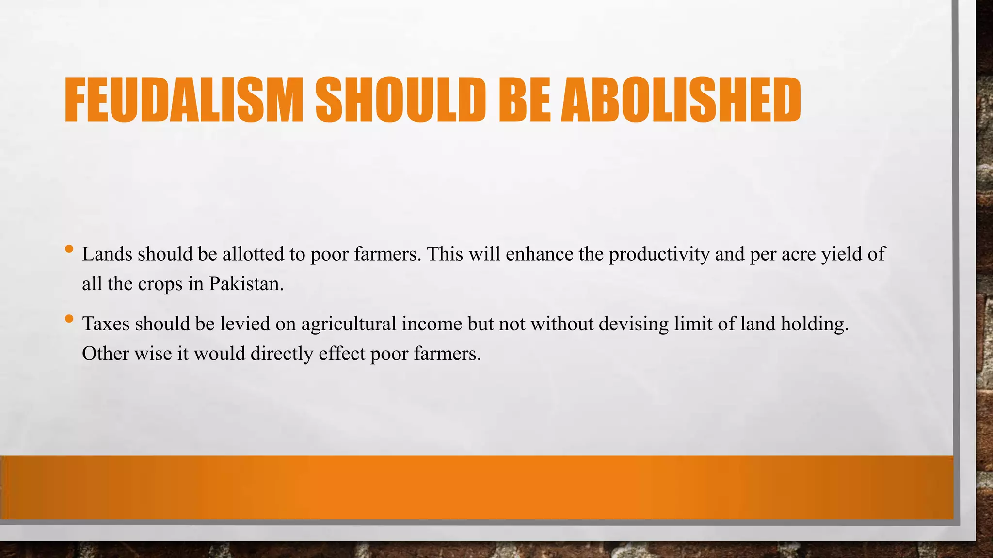 FEUDALISM SHOULD BE ABOLISHED
• Lands should be allotted to poor farmers. This will enhance the productivity and per acre yield of
all the crops in Pakistan.
• Taxes should be levied on agricultural income but not without devising limit of land holding.
Other wise it would directly effect poor farmers.
 