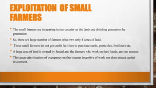 EXPLOITATION OF SMALL
FARMERS
• The small farmers are increasing in our country as the lands are dividing generation by
generation.
• So, there are large number of farmers who own only 4 acres of land.
• These small farmers do not get credit facilities to purchase seeds, pesticides, fertilizers etc.
• A large area of land is owned by feudal and the farmers who work on their lands, are just tenants.
• This uncertain situation of occupancy neither creates incentive of work nor does attract capital
investment.
 