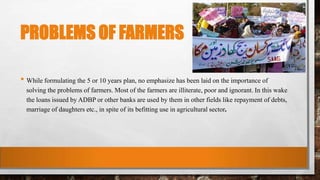 PROBLEMS OF FARMERS
• While formulating the 5 or 10 years plan, no emphasize has been laid on the importance of
solving the problems of farmers. Most of the farmers are illiterate, poor and ignorant. In this wake
the loans issued by ADBP or other banks are used by them in other fields like repayment of debts,
marriage of daughters etc., in spite of its befitting use in agricultural sector.
 