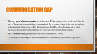 COMMUNICATION GAP
• The only mean of communication in rural areas is T.V or radio so it is urgently needed on the
part of these mass communication resources to air the programs related to the new agricultural
techniques and allied sciences. But these programs should be telecast in regional or local
languages. Because lack of guidance is the main reason of farmers backwardness.
• The communication gap between well qualified experts and simple.
• Availability of these experts is not ensured in rural areas as they are reluctant to go there
 