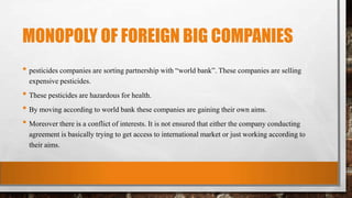 MONOPOLY OF FOREIGN BIG COMPANIES
• pesticides companies are sorting partnership with “world bank”. These companies are selling
expensive pesticides.
• These pesticides are hazardous for health.
• By moving according to world bank these companies are gaining their own aims.
• Moreover there is a conflict of interests. It is not ensured that either the company conducting
agreement is basically trying to get access to international market or just working according to
their aims.
 