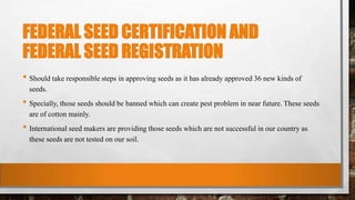 FEDERAL SEED CERTIFICATION AND
FEDERAL SEED REGISTRATION
• Should take responsible steps in approving seeds as it has already approved 36 new kinds of
seeds.
• Specially, those seeds should be banned which can create pest problem in near future. These seeds
are of cotton mainly.
• International seed makers are providing those seeds which are not successful in our country as
these seeds are not tested on our soil.
 