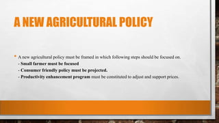A NEW AGRICULTURAL POLICY
• A new agricultural policy must be framed in which following steps should be focused on.
- Small farmer must be focused
- Consumer friendly policy must be projected.
- Productivity enhancement program must be constituted to adjust and support prices.
 