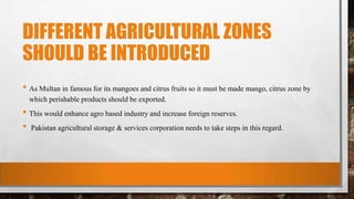 DIFFERENT AGRICULTURAL ZONES
SHOULD BE INTRODUCED
• As Multan in famous for its mangoes and citrus fruits so it must be made mango, citrus zone by
which perishable products should be exported.
• This would enhance agro based industry and increase foreign reserves.
• Pakistan agricultural storage & services corporation needs to take steps in this regard.
 