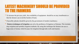 LATEST MACHINERY SHOULD BE PROVIDED
TO THE FARMERS
• To increase the per acre yield , the availability of equipment should be on easy installments so
that the farmers can avoid the burden of loans.
• If possible subsidy should be given by the government of modern machinery.-
• Modern techniques of irrigation can solve the problems of irrigation in Pakistan. This includes
drip irrigation and sprinkle irrigation methods. By using this technique the farmers can save a
huge some of money which he pays for irrigation through tube wells and tractors.
 