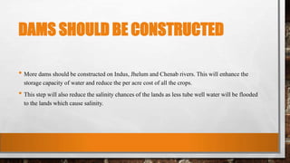 DAMS SHOULD BE CONSTRUCTED
• More dams should be constructed on Indus, Jhelum and Chenab rivers. This will enhance the
storage capacity of water and reduce the per acre cost of all the crops.
• This step will also reduce the salinity chances of the lands as less tube well water will be flooded
to the lands which cause salinity.
 