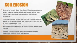 SOIL EROSION
• Removal of top soil faster than the soil forming processes can
replace it, due to natural, animal, and human activity (over
grazing, over cultivation, forest clearing, mechanized
farming, etc.).
• Soil erosion results in land infertility It is estimated that 20
percent of the world's topsoil was lost during 1950-1990, and
its loss is continuing at a fast.
• The thickness of fertile layer of soil in Pakistan is more than
6 inches
• Average yield in Pakistan is lower than other countries
where layer of fertile soil is only 4 inches.
 