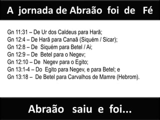 Gn 11:31 – De Ur dos Caldeus para Harã;
Gn 12:4 – De Harã para Canaã (Siquém / Sicar);
Gn 12:8 – De Siquém para Betel / Ai;
Gn 12:9 – De Betel para o Negev;
Gn 12:10 – De Negev para o Egito;
Gn 13:1-4 – Do Egito para Negev, e para Betel; e
Gn 13:18 – De Betel para Carvalhos de Mamre (Hebrom).
A jornada de Abraão foi de Fé
Abraão saiu e foi...
 