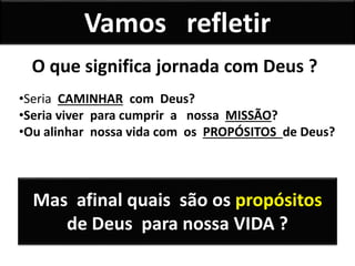 Vamos refletir
•Seria CAMINHAR com Deus?
•Seria viver para cumprir a nossa MISSÃO?
•Ou alinhar nossa vida com os PROPÓSITOS de Deus?
O que significa jornada com Deus ?
Mas afinal quais são os propósitos
de Deus para nossa VIDA ?
 