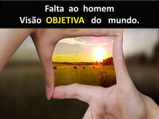 Falta ao homem
Visão OBJETIVA do mundo.
 