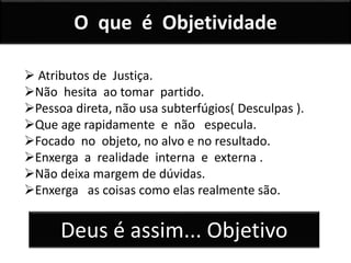 O que é Objetividade
 Atributos de Justiça.
Não hesita ao tomar partido.
Pessoa direta, não usa subterfúgios( Desculpas ).
Que age rapidamente e não especula.
Focado no objeto, no alvo e no resultado.
Enxerga a realidade interna e externa .
Não deixa margem de dúvidas.
Enxerga as coisas como elas realmente são.
Deus é assim... Objetivo
 