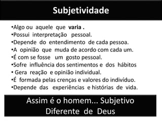 Subjetividade
•Algo ou aquele que varia .
•Possui interpretação pessoal.
•Depende do entendimento de cada pessoa.
•A opinião que muda de acordo com cada um.
•É com se fosse um gosto pessoal.
•Sofre influência dos sentimentos e dos hábitos
• Gera reação e opinião individual.
•É formada pelas crenças e valores do indivíduo.
•Depende das experiências e histórias de vida.
Assim é o homem... Subjetivo
Diferente de Deus
 