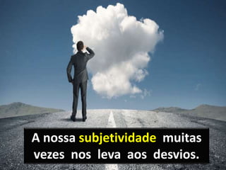 A nossa subjetividade muitas
vezes nos leva aos desvios.
 