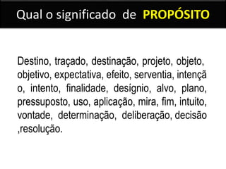 Qual o significado de PROPÓSITO
Destino, traçado, destinação, projeto, objeto,
objetivo, expectativa, efeito, serventia, intençã
o, intento, finalidade, desígnio, alvo, plano,
pressuposto, uso, aplicação, mira, fim, intuito,
vontade, determinação, deliberação, decisão
,resolução.
 