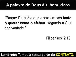 A palavra de Deus diz bem claro
“Porque Deus é o que opera em vós tanto
o querer como o efetuar, segundo a Sua
boa vontade.”
Filipenses 2:13
Lembrete: Temos a nossa parte do CONTRATO.
 
