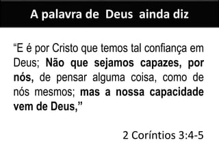 A palavra de Deus ainda diz
“E é por Cristo que temos tal confiança em
Deus; Não que sejamos capazes, por
nós, de pensar alguma coisa, como de
nós mesmos; mas a nossa capacidade
vem de Deus,”
2 Coríntios 3:4-5
 