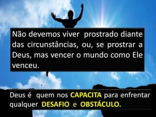 Deus é quem nos CAPACITA para enfrentar
qualquer DESAFIO e OBSTÁCULO.
Não devemos viver prostrado diante
das circunstâncias, ou, se prostrar a
Deus, mas vencer o mundo como Ele
venceu.
 