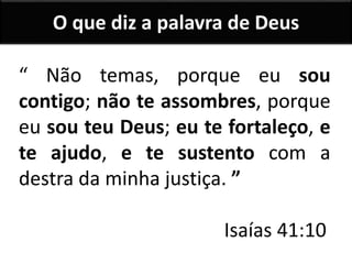 “ Não temas, porque eu sou
contigo; não te assombres, porque
eu sou teu Deus; eu te fortaleço, e
te ajudo, e te sustento com a
destra da minha justiça. ”
Isaías 41:10
O que diz a palavra de Deus
 