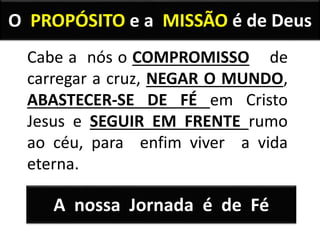 O PROPÓSITO e a MISSÃO é de Deus
Cabe a nós o COMPROMISSO de
carregar a cruz, NEGAR O MUNDO,
ABASTECER-SE DE FÉ em Cristo
Jesus e SEGUIR EM FRENTE rumo
ao céu, para enfim viver a vida
eterna.
A nossa Jornada é de Fé
 