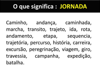 O que significa : JORNADA
Caminho, andança, caminhada,
marcha, transito, trajeto, ida, rota,
andamento, etapa, sequencia,
trajetória, percurso, história, carreira,
excursão, peregrinação, viagem, giro,
travessia, campanha, expedição,
batalha.
 