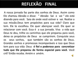 A nossa jornada faz parte dos sonhos de Deus. Assim como
Ele chamou Abraão e disse: “ Abraão Sai e vai “ ele está
dizendo para você. Saia de onde você estiver e vai. Realize a
sua missão.Deus tem propósitos para sua vida? Claro que
tem. Ele te escolheu. Ele quer abençoar você. Ele quer se
relacionar com você. Essa é a sua jornada. Viva a vida que
Deus te deu, trilhe os caminhos que ele preparou para você,
deixa os propósitos de Deus se cumprirem. Conquiste seus
os seus sonhos, que também são os sonhos de Deus.
Grandes sonhos e promessas incomparáveis e isso que Deus
tem para sua vida: Deus é fiel e poderoso para concretizar
tudo que Ele preparou de forma especial para você. Você
crê? Então receba. Amém e amém.
REFLEXÃO FINAL
 