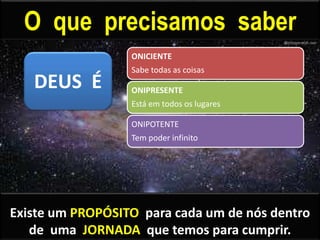 O que precisamos saber
ONICIENTE
Sabe todas as coisas
ONIPRESENTE
Está em todos os lugares
ONIPOTENTE
Tem poder infinito
DEUS É
Existe um PROPÓSITO para cada um de nós dentro
de uma JORNADA que temos para cumprir.
 