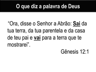 O que diz a palavra de Deus
“Ora, disse o Senhor a Abrão: Sai da
tua terra, da tua parentela e da casa
de teu pai e vai para a terra que te
mostrarei”.
Gênesis 12:1
 