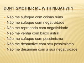 DON’T SMOTHER ME WITH NEGATIVITY

 Não me sufoque com coisas ruins
 Não me sufoque com negatividade

 Não me repreenda com negatividade

 Não me venha com baixo astral

 Não me sufoque com pessimismo

 Não me desmotive com seu pessimismo

 Não me desanime com a sua negatividade
 