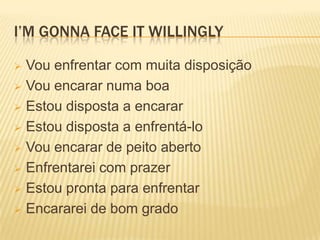 I’M GONNA FACE IT WILLINGLY

 Vou enfrentar com muita disposição
 Vou encarar numa boa

 Estou disposta a encarar

 Estou disposta a enfrentá-lo

 Vou encarar de peito aberto

 Enfrentarei com prazer

 Estou pronta para enfrentar

 Encararei de bom grado
 